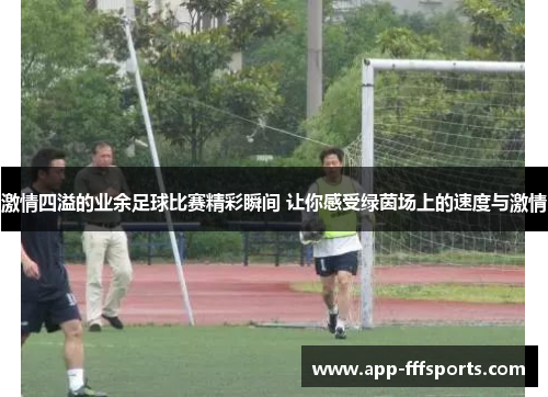 激情四溢的业余足球比赛精彩瞬间 让你感受绿茵场上的速度与激情